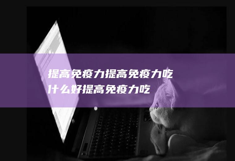 提高免疫力_提高免疫力吃什么好_提高免疫力吃什么食物好_提高免疫力的食物