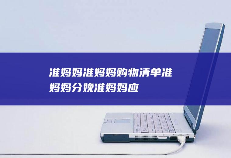准妈妈_准妈妈购物清单_准妈妈分娩_准妈妈应该注意什么
