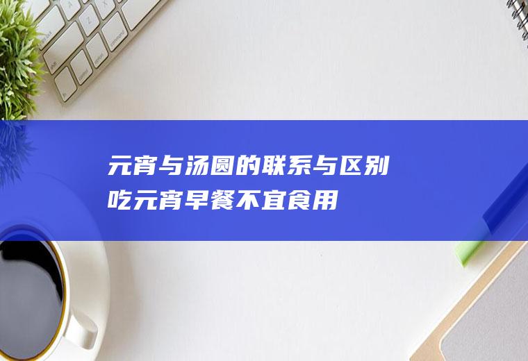 元宵与汤圆的联系与区别_吃元宵_早餐不宜食用