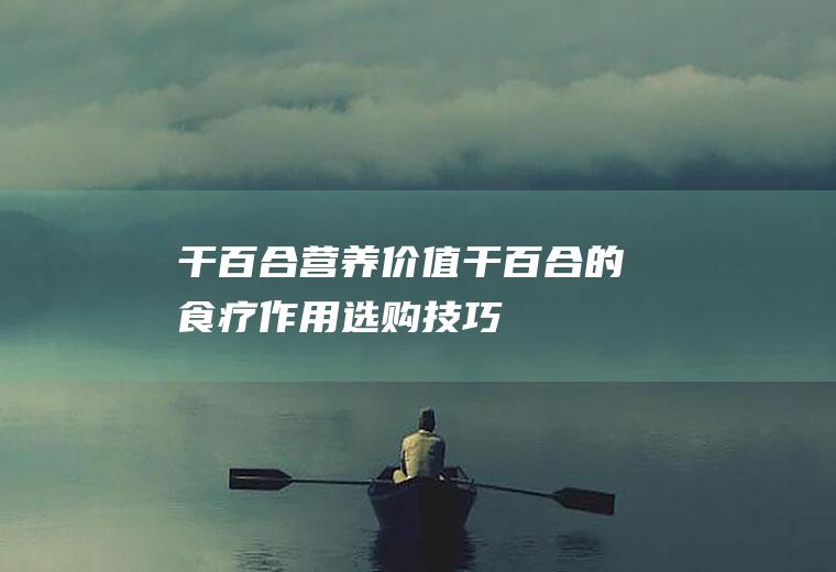 干百合营养价值_干百合的食疗作用_选购技巧_百合药膳