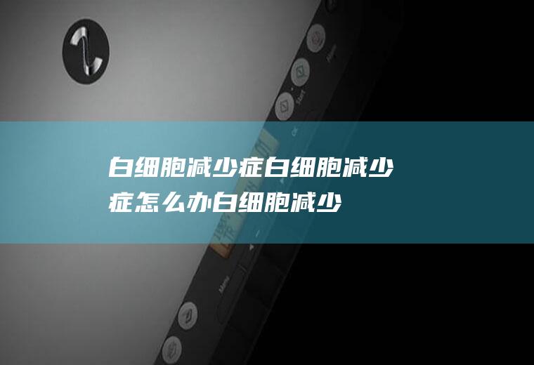 白细胞减少症_白细胞减少症怎么办_白细胞减少症吃什么好_白细胞减少症的症状