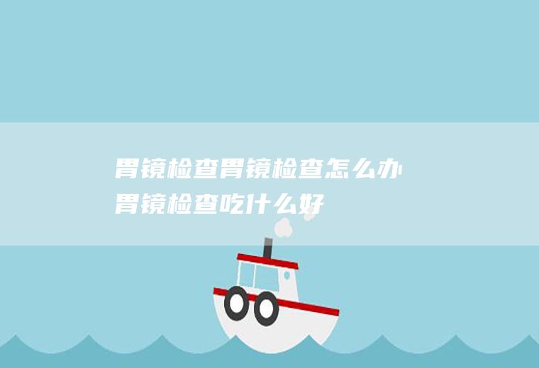 胃镜检查_胃镜检查怎么办_胃镜检查吃什么好_胃镜检查的症状