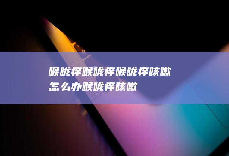 喉咙痒_喉咙痒,喉咙痒咳嗽怎么办,喉咙痒咳嗽,喉咙痒干咳怎么办,喉咙痒感冒,喉咙痒鼻塞
