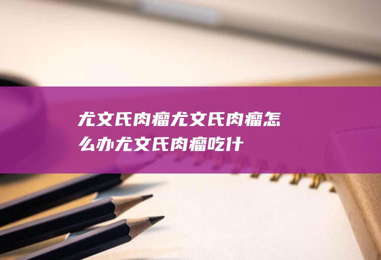 尤文氏肉瘤_尤文氏肉瘤怎么办_尤文氏肉瘤吃什么好_尤文氏肉瘤的症状