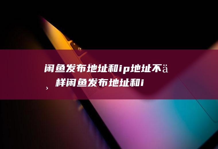 闲鱼发布地址和ip地址不一样闲鱼发布地址和ip地址一样吗