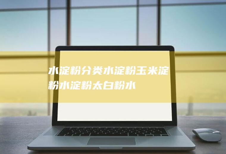 水淀粉分类_水淀粉玉米淀粉_水淀粉太白粉_水淀粉番薯粉
