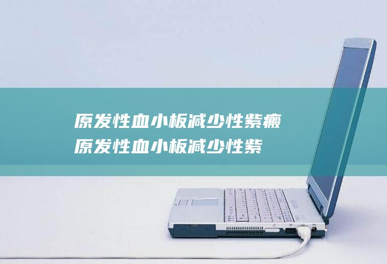 原发性血小板减少性紫瘢_原发性血小板减少性紫瘢怎么办_原发性血小板减少性紫瘢吃什么好_原发性血小板减少性紫瘢的症状