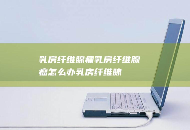 乳房纤维腺瘤_乳房纤维腺瘤怎么办_乳房纤维腺瘤吃什么好_乳房纤维腺瘤的症状