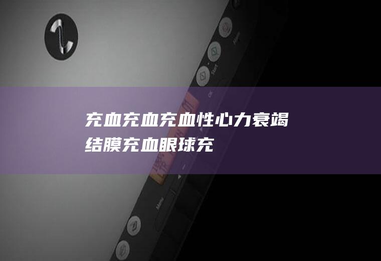 充血_充血,充血性心力衰竭,结膜充血,眼球充血,眼底充血,白眼球充血,眼球充血是怎么回事