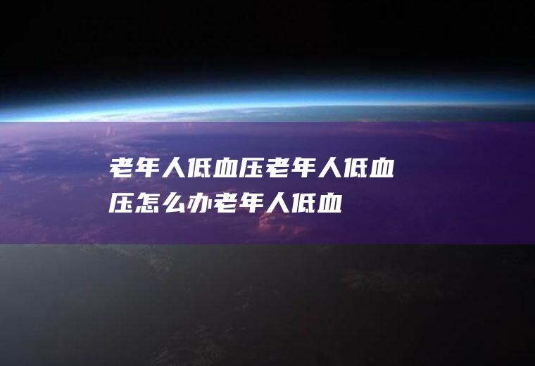 老年人低血压_老年人低血压怎么办_老年人低血压吃什么好_老年人低血压的症状