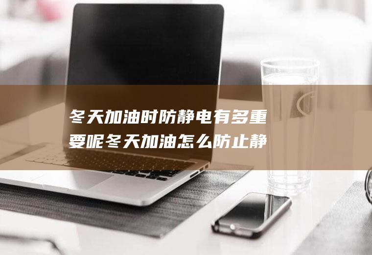 冬天加油时防静电有多重要呢冬天加油怎么防止静电