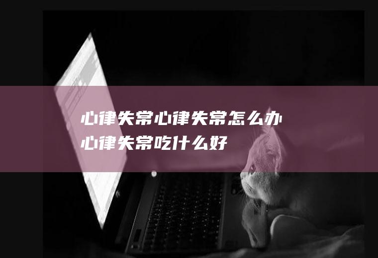 心律失常_心律失常怎么办_心律失常吃什么好_心律失常的症状