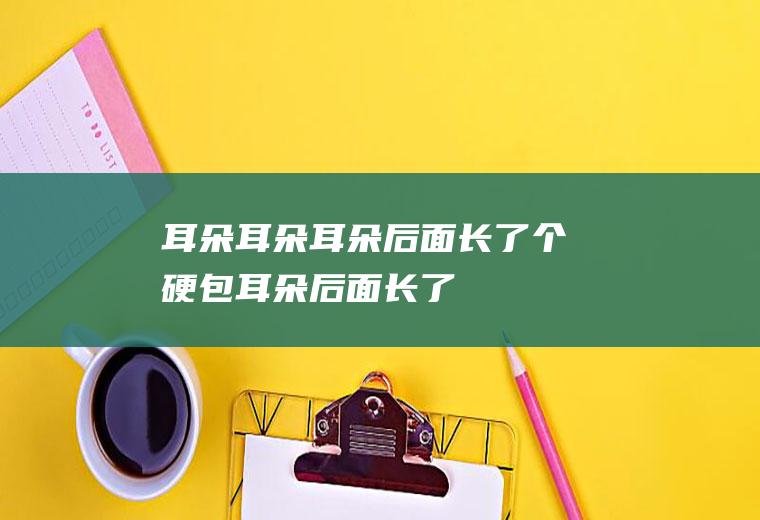 耳朵_耳朵,耳朵后面长了个硬包,耳朵后面长了个疙瘩,耳朵痛是什么原因,耳朵里面疼,耳朵痛是什么原因