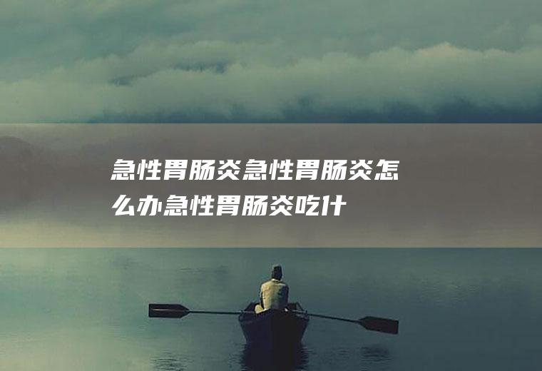 急性胃肠炎_急性胃肠炎怎么办_急性胃肠炎吃什么好_急性胃肠炎的症状