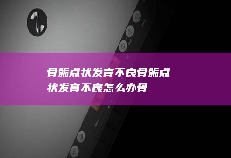 骨骺点状发育不良_骨骺点状发育不良怎么办_骨骺点状发育不良吃什么好_骨骺点状发育不良的症状