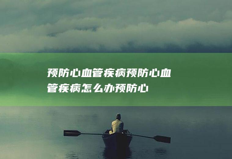 预防心血管疾病_预防心血管疾病怎么办_预防心血管疾病吃什么食物好