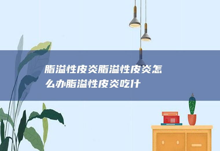 脂溢性皮炎_脂溢性皮炎怎么办_脂溢性皮炎吃什么好_脂溢性皮炎的症状