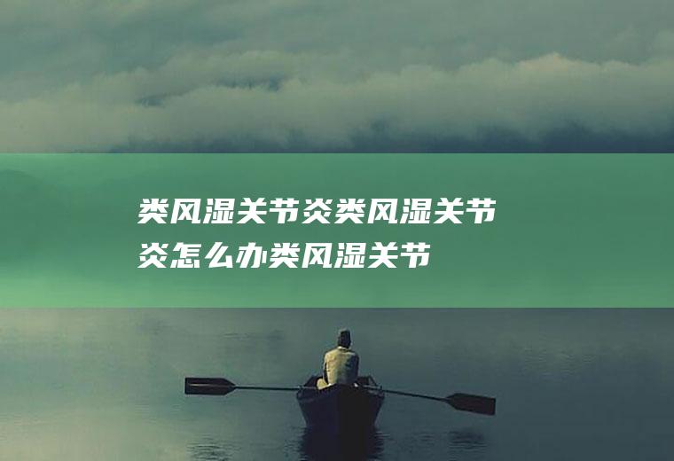 类风湿关节炎_类风湿关节炎怎么办_类风湿关节炎吃什么好_类风湿关节炎的症状