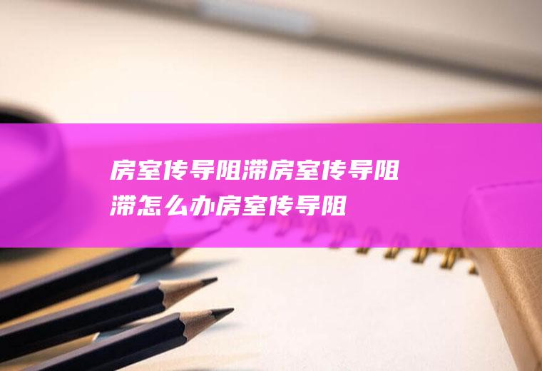 房室传导阻滞_房室传导阻滞怎么办_房室传导阻滞吃什么好_房室传导阻滞的症状