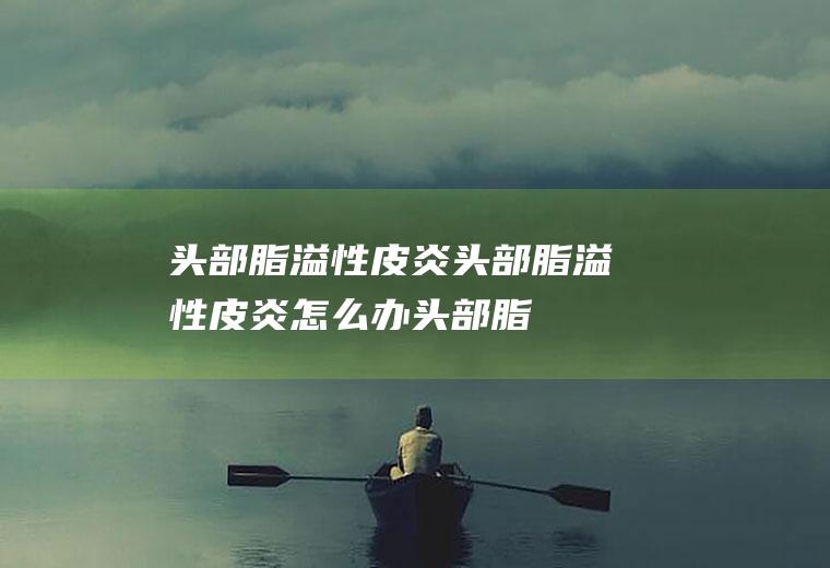头部脂溢性皮炎_头部脂溢性皮炎怎么办_头部脂溢性皮炎吃什么好_头部脂溢性皮炎的症状