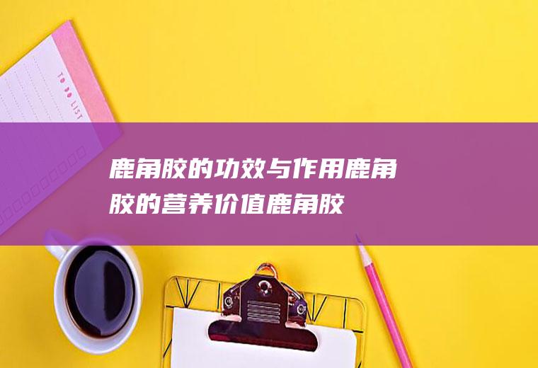 鹿角胶的功效与作用_鹿角胶的营养价值_鹿角胶的禁忌
