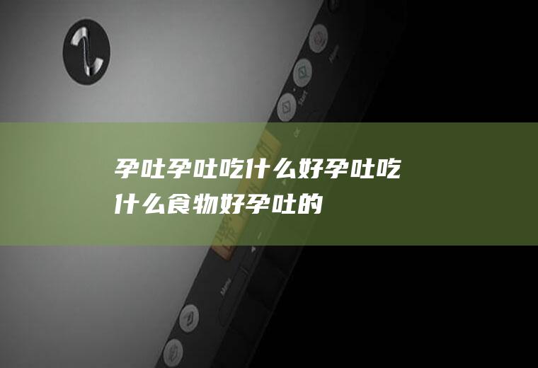 孕吐_孕吐吃什么好_孕吐吃什么食物好_孕吐的食物