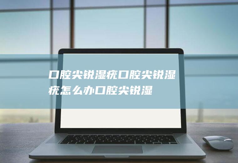 口腔尖锐湿疣_口腔尖锐湿疣怎么办_口腔尖锐湿疣吃什么好_口腔尖锐湿疣的症状