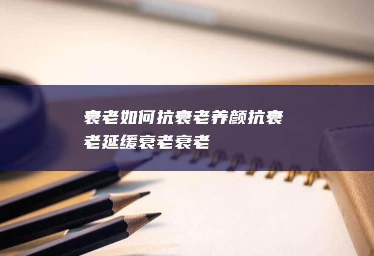 衰老_如何抗衰老_养颜抗衰老_延缓衰老_衰老的原因_皮肤衰老的原因