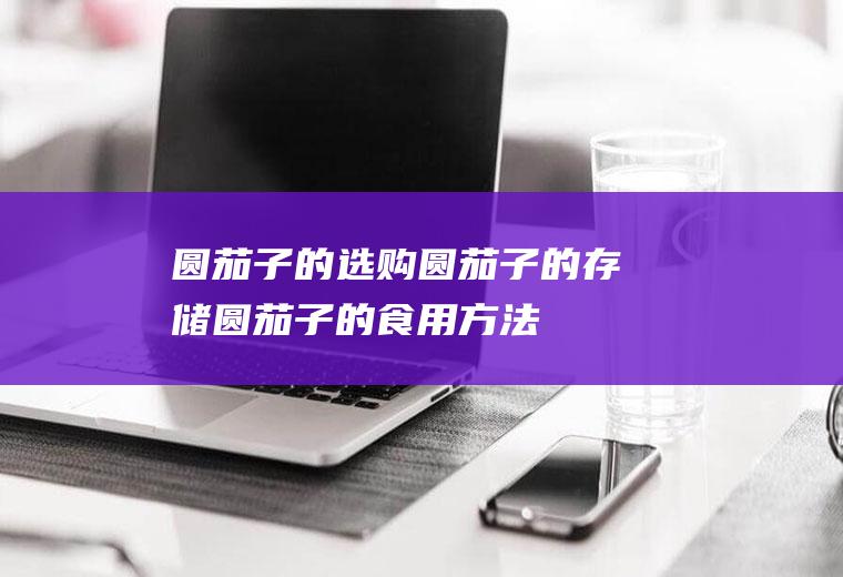圆茄子的选购_圆茄子的存储_圆茄子的食用方法