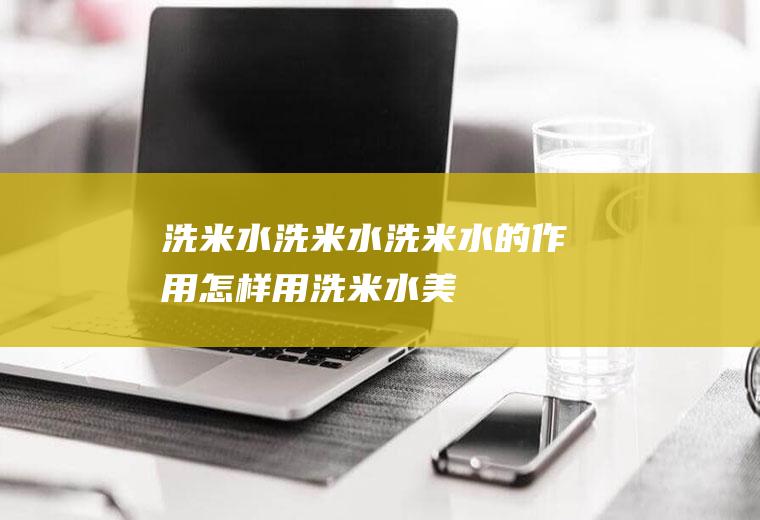 洗米水_洗米水,洗米水的作用,怎样用洗米水美白,渴洗米水的功效与作用,洗米水有什么作用