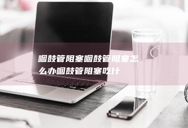 咽鼓管阻塞_咽鼓管阻塞怎么办_咽鼓管阻塞吃什么好_咽鼓管阻塞的症状