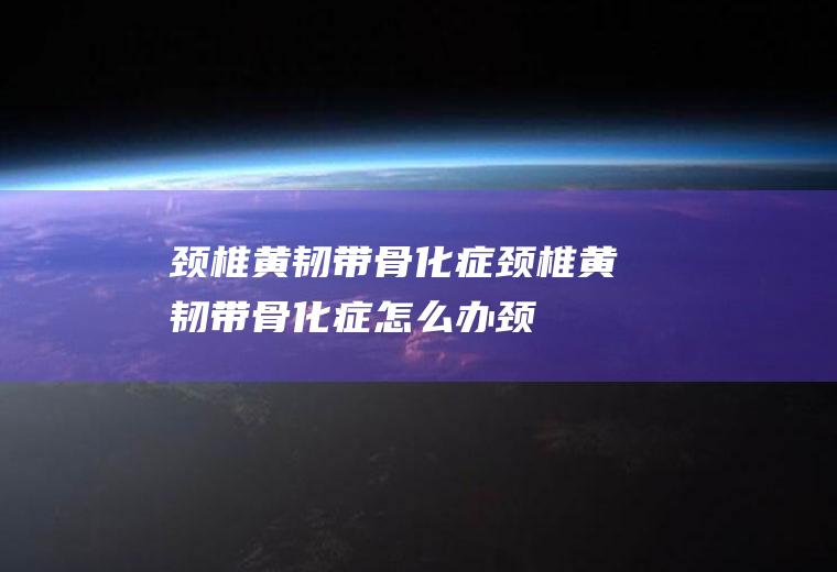 颈椎黄韧带骨化症_颈椎黄韧带骨化症怎么办_颈椎黄韧带骨化症吃什么好_颈椎黄韧带骨化症的症状