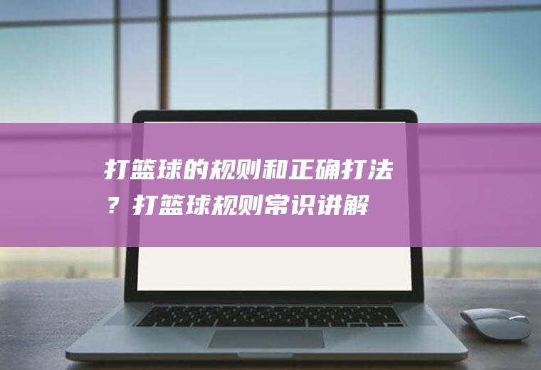 打篮球的规则和正确打法？(打篮球规则常识讲解)