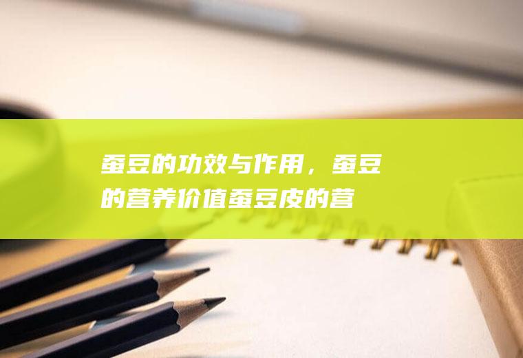 蚕豆的功效与作用，蚕豆的营养价值(蚕豆皮的营养价值及功效)