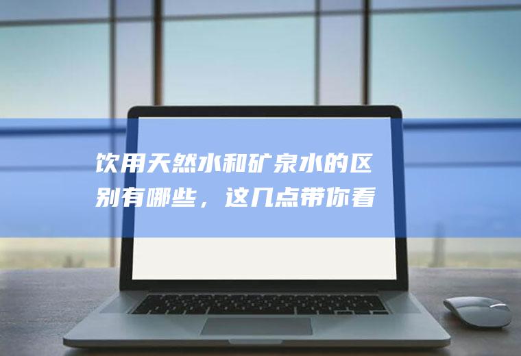 饮用天然水和矿泉水的区别有哪些，这几点带你看清真相(天然水和矿泉水哪个好)