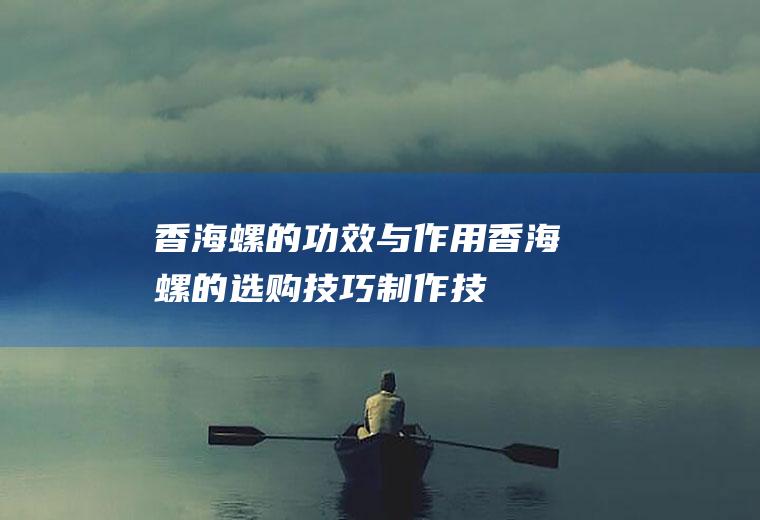 香海螺的功效与作用_香海螺的选购技巧_制作技巧_保存方法_食用禁忌