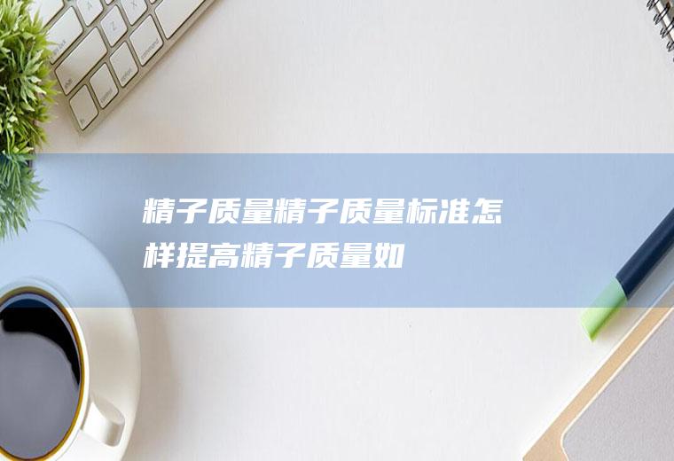 精子质量_精子质量标准,怎样提高精子质量,如何提高精子质量,男性精子质量