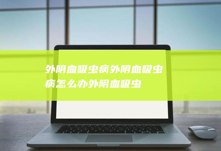 外阴血吸虫病_外阴血吸虫病怎么办_外阴血吸虫病吃什么好_外阴血吸虫病的症状
