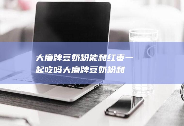 大磨牌豆奶粉能和红枣一起吃吗_大磨牌豆奶粉和红枣能一起吃吗/同吃