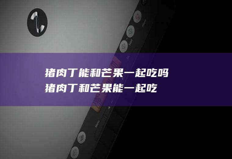 猪肉丁能和芒果一起吃吗_猪肉丁和芒果能一起吃吗/同吃