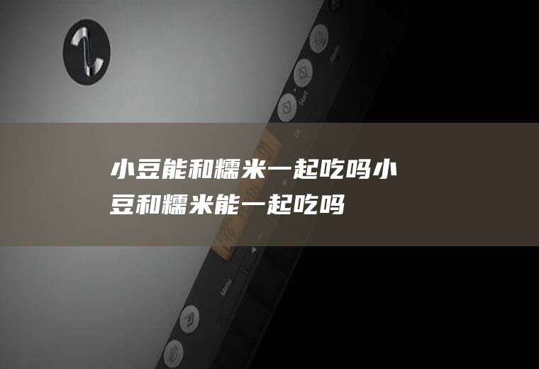 小豆能和糯米一起吃吗_小豆和糯米能一起吃吗/同吃