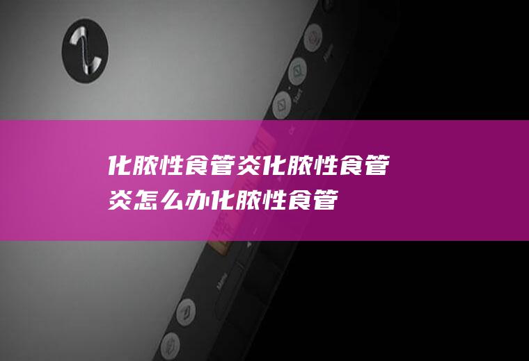 化脓性食管炎_化脓性食管炎怎么办_化脓性食管炎吃什么好_化脓性食管炎的症状