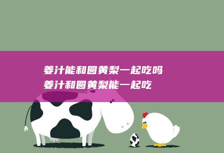 姜汁能和圆黄梨一起吃吗_姜汁和圆黄梨能一起吃吗/同吃