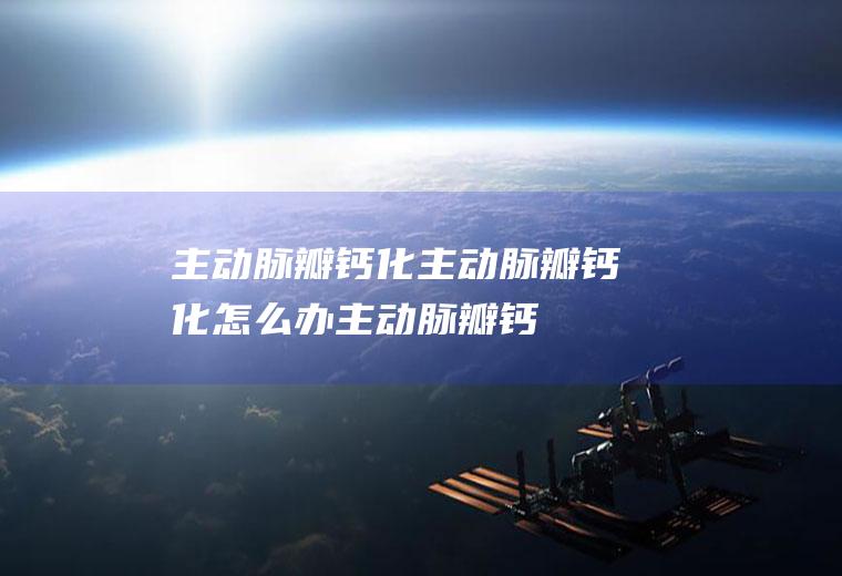 主动脉瓣钙化_主动脉瓣钙化怎么办_主动脉瓣钙化吃什么好_主动脉瓣钙化的症状