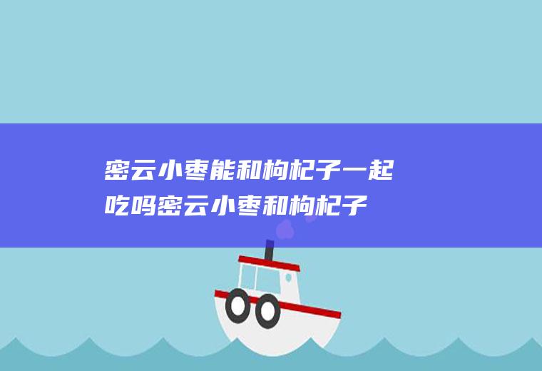 密云小枣能和枸杞子一起吃吗_密云小枣和枸杞子能一起吃吗/同吃