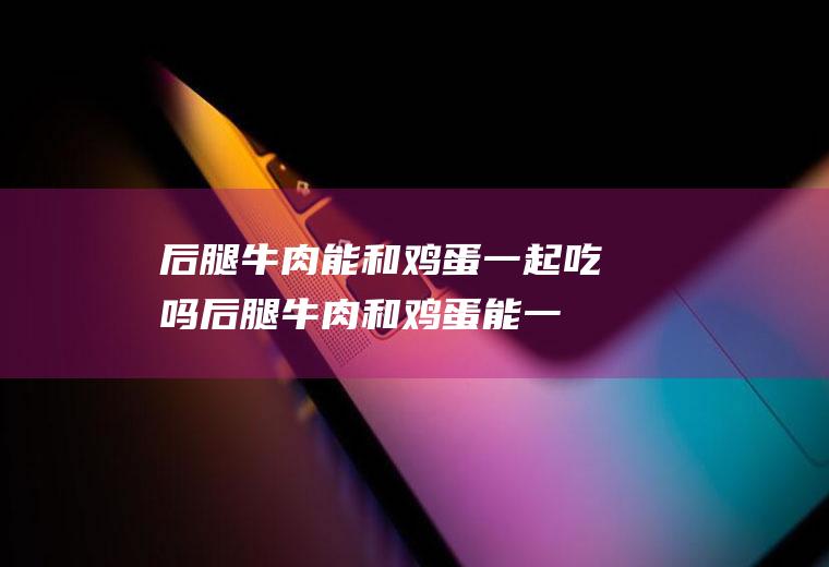 后腿牛肉能和鸡蛋一起吃吗_后腿牛肉和鸡蛋能一起吃吗/同吃