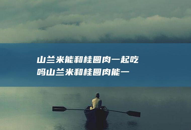 山兰米能和桂圆肉一起吃吗_山兰米和桂圆肉能一起吃吗/同吃