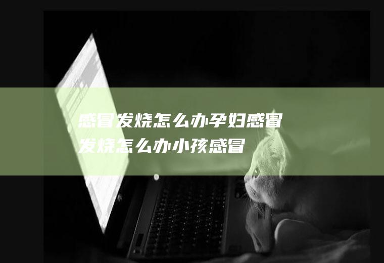 感冒发烧怎么办_孕妇感冒发烧怎么办,小孩感冒发烧怎么办,儿童感冒发烧怎么办,孕妇感冒发烧了怎么办