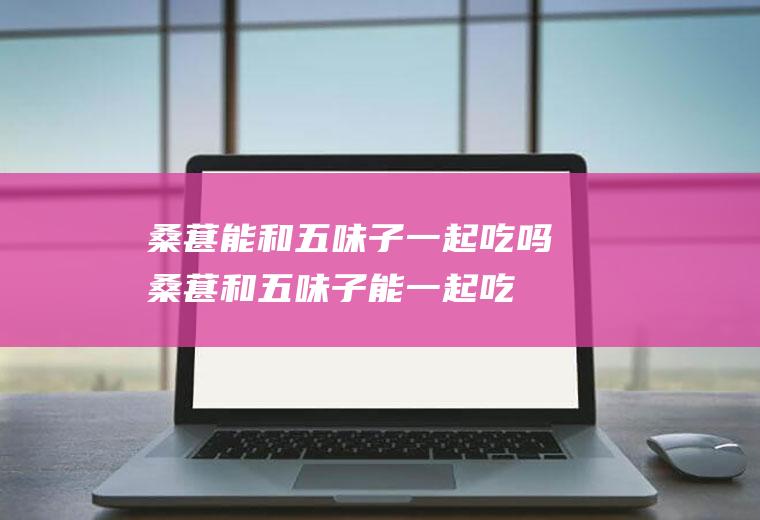 桑葚能和五味子一起吃吗_桑葚和五味子能一起吃吗/同吃