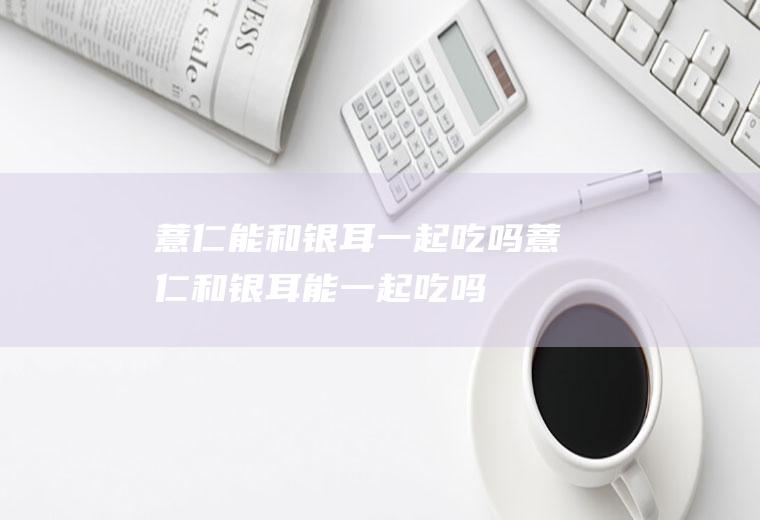 薏仁能和银耳一起吃吗_薏仁和银耳能一起吃吗/同吃